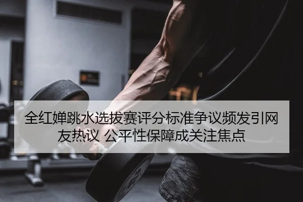 全红婵跳水选拔赛评分标准争议频发引网友热议 公平性保障成关注焦点